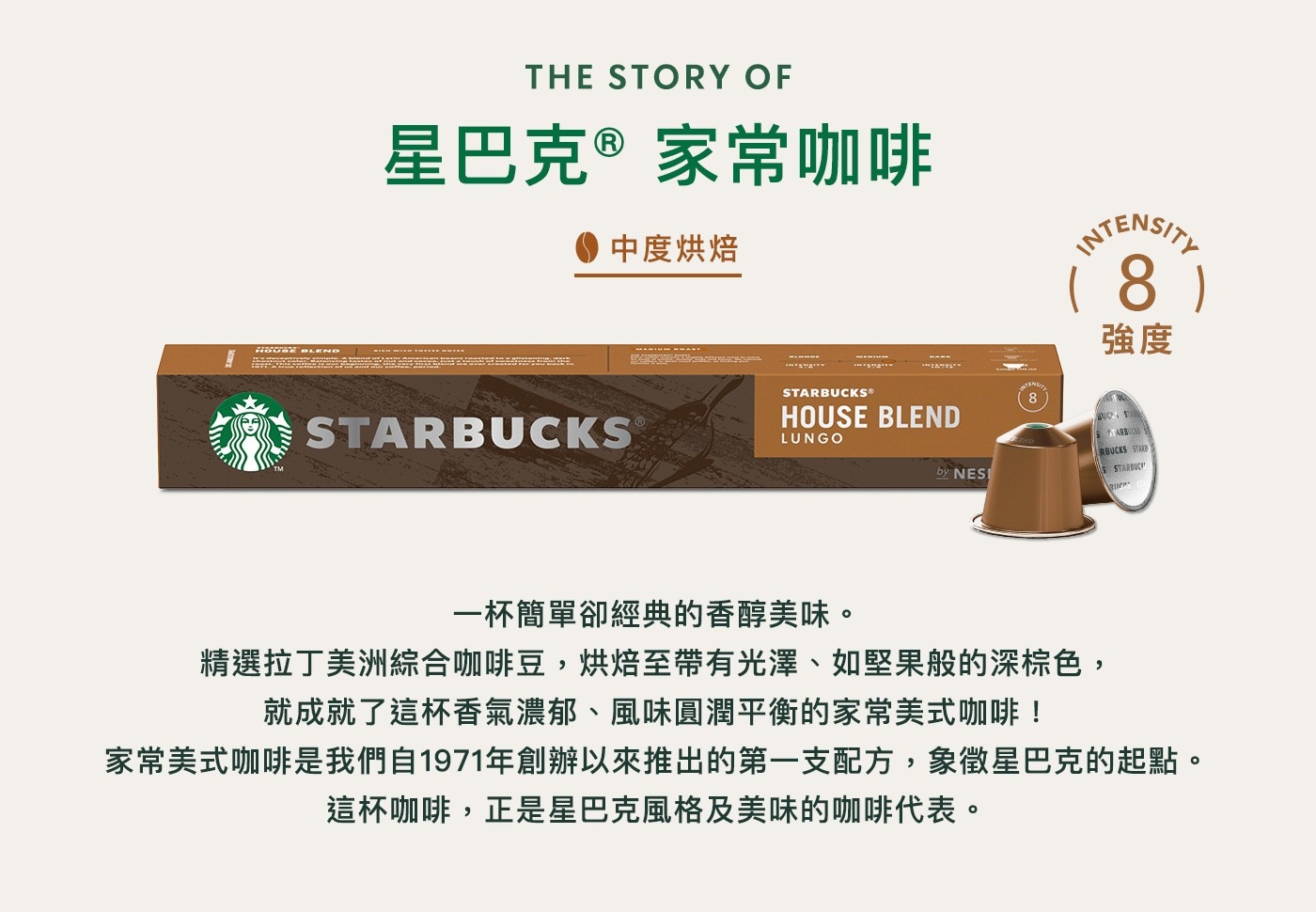 星巴克 咖啡膠囊 季節限定組合 60顆 適用Nespresso膠囊咖啡機星巴克家常咖啡,中度烘焙,強度8,精選拉丁美洲綜合咖啡豆,烘焙至帶有光澤如堅果般的深棕色,成就了這杯香氣濃郁,風味圓潤平衡的家常美式咖啡,是星巴克推出的第一支配方象徵星巴克的起點