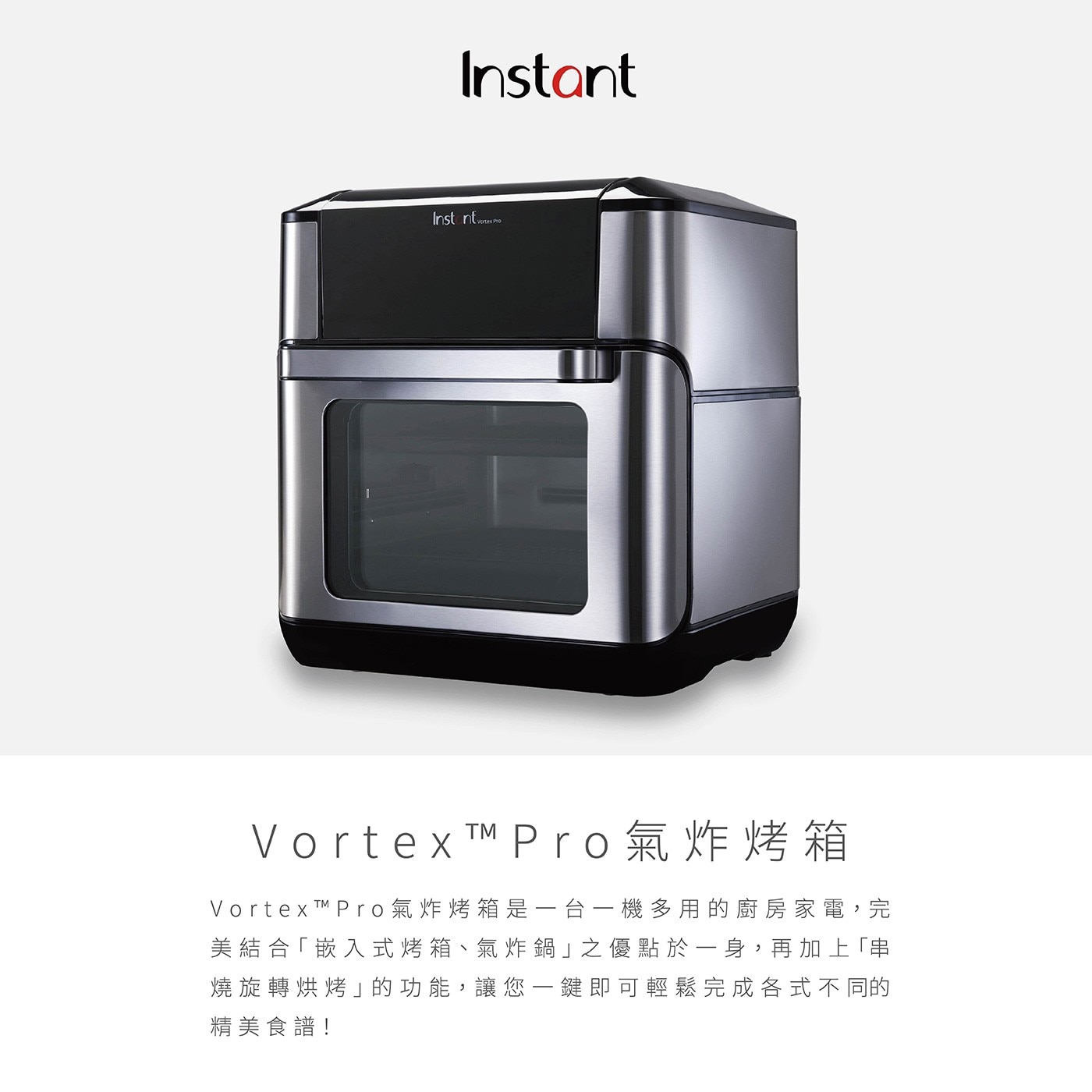 Instant Vortex Pro 9.5公升氣炸烤箱,Vortex Pro氣炸烤箱是一台一機多用的廚房家電,完美結合「嵌入式烤箱、氣炸鍋」之優點於一身,再加上「串 燒旋轉烘烤」的功能,讓您一鍵即可輕鬆完成各式不同的精美食譜!