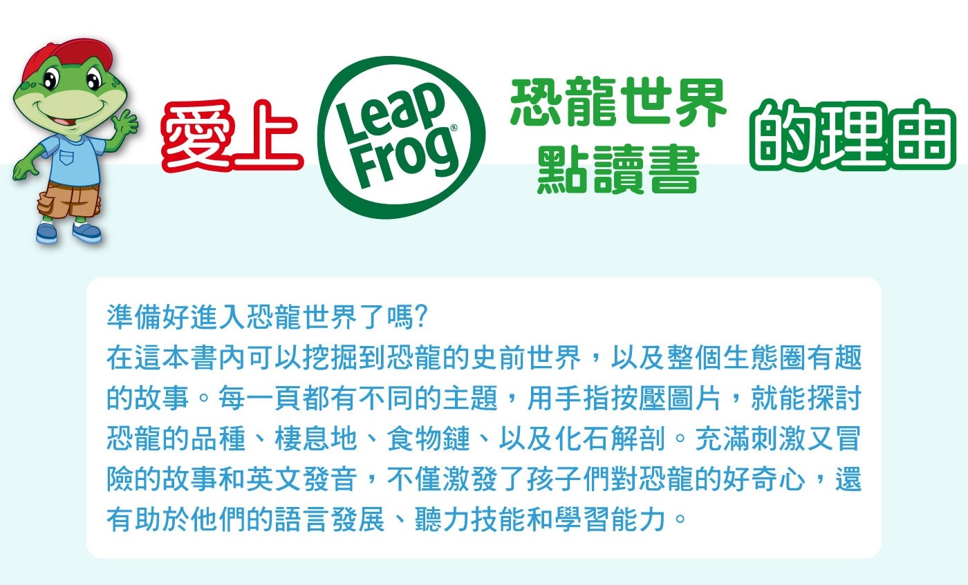 Leapfrog 恐龍世界點讀書，挖掘到恐龍的史前世界，以及整個生態圈有趣的故事。14頁觸摸式彩色插畫，每一頁都有主題，用手指按壓圖片，就能探討恐龍的品種、棲息地、食物鏈、以及化石解剖。